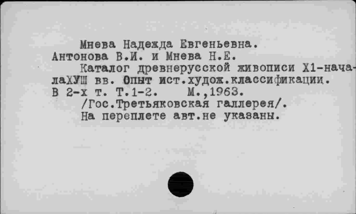 ﻿Мнева Надежда Евгеньевна.
Антонова В.И. и Мнева Н.Е.
Каталог древнерусской живописи Х1-нача. лаХУШ вв. Опыт ист.худож.классификации. В 2-х т. Т.1-2.	М.,1963.
/Гос.Третьяковская галлерея/.
На переплете авт.не указаны.